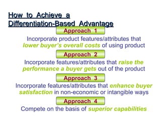 How to Achieve a
Differentiation-Based Advantage
                    Approach 1
      Incorporate product features/attributes that
    lower buyer’s overall costs of using product
                   Approach 2
    Incorporate features/attributes that raise the
    performance a buyer gets out of the product
                     Approach 3
  Incorporate features/attributes that enhance buyer
    satisfaction in non-economic or intangible ways
                 Approach 4
   Compete on the basis of superior capabilities
 