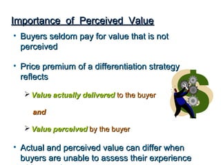 Importance of Perceived Value
• Buyers seldom pay for value that is not
  perceived

• Price premium of a differentiation strategy
  reflects

   Value actually delivered to the buyer

     and

   Value perceived by the buyer

• Actual and perceived value can differ when
  buyers are unable to assess their experience
 