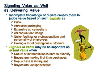 Signaling Value as Well
as Delivering Value
• Incomplete knowledge of buyers causes them to
  judge value based on such signals as
    Price
    Attractive packaging
    Extensive ad campaigns
    Ad content and image
    Seller facilities or professionalism and
     personality of employees
    Having a list of prestigious customers
• Signals of value may be as important as
  actual value when
    Nature of differentiation is hard to quantify
    Buyers are making first-time purchases
    Repurchase is infrequent
    Buyers are unsophisticated
 
