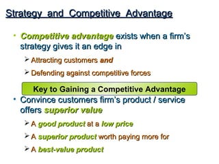 Strategy and Competitive Advantage

 • Competitive advantage exists when a firm’s
   strategy gives it an edge in
    Attracting customers and
    Defending against competitive forces

      Key to Gaining a Competitive Advantage
 • Convince customers firm’s product / service
   offers superior value
    A good product at a low price
    A superior product worth paying more for
    A best-value product
 