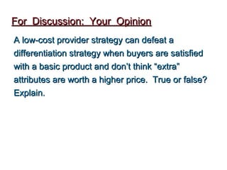 For Discussion: Your Opinion
A low-cost provider strategy can defeat a
differentiation strategy when buyers are satisfied
with a basic product and don’t think “extra”
attributes are worth a higher price. True or false?
Explain.
 