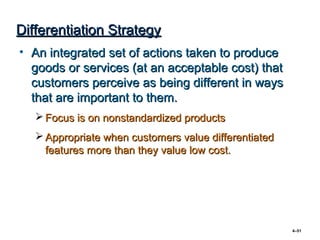 Differentiation Strategy
• An integrated set of actions taken to produce
  goods or services (at an acceptable cost) that
  customers perceive as being different in ways
  that are important to them.
    Focus is on nonstandardized products
    Appropriate when customers value differentiated
     features more than they value low cost.




                                                       4–51
 