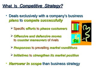 What Is Competitive Strategy?

 • Deals exclusively with a company’s business
   plans to compete successfully

    Specific efforts to please customers

    Offensive and defensive moves
     to counter maneuvers of rivals

    Responses to prevailing market conditions

    Initiatives to strengthen its market position

 • Narrower in scope than business strategy
 