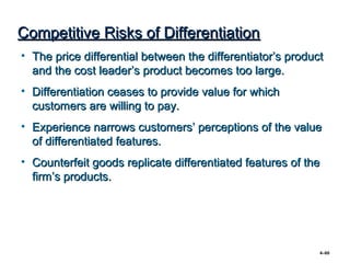 Competitive Risks of Differentiation
• The price differential between the differentiator’s product
  and the cost leader’s product becomes too large.
• Differentiation ceases to provide value for which
  customers are willing to pay.
• Experience narrows customers’ perceptions of the value
  of differentiated features.
• Counterfeit goods replicate differentiated features of the
  firm’s products.




                                                            4–60
 