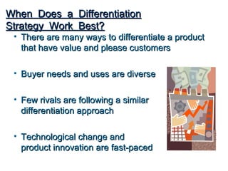 When Does a Differentiation
Strategy Work Best?
 • There are many ways to differentiate a product
   that have value and please customers

 • Buyer needs and uses are diverse

 • Few rivals are following a similar
   differentiation approach

 • Technological change and
   product innovation are fast-paced
 