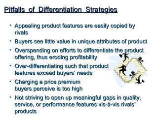 Pitfalls of Differentiation Strategies

 • Appealing product features are easily copied by
   rivals
 • Buyers see little value in unique attributes of product
 • Overspending on efforts to differentiate the product
   offering, thus eroding profitability
 • Over-differentiating such that product
   features exceed buyers’ needs
 • Charging a price premium
   buyers perceive is too high
 • Not striving to open up meaningful gaps in quality,
   service, or performance features vis-à-vis rivals’
   products
 