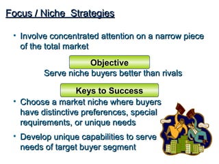 Focus / Niche Strategies

 • Involve concentrated attention on a narrow piece
   of the total market
                     Objective
         Serve niche buyers better than rivals

                  Keys to Success
 • Choose a market niche where buyers
   have distinctive preferences, special
   requirements, or unique needs
 • Develop unique capabilities to serve
   needs of target buyer segment
 