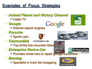 Examples of Focus Strategies

 • Animal Planet and History Channel
    Cable TV
 • Google
    Internet search engines
 • Porsche
    Sports cars
 • Cannondale
    Top-of-the line mountain bikes
 • Enterprise Rent-a-Car
    Provides rental cars to repair garage customers
 • Bandag
    Specialist in truck tire recapping
 