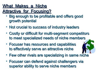 What Makes a Niche
Attractive for Focusing?
 • Big enough to be profitable and offers good
   growth potential
 • Not crucial to success of industry leaders
 • Costly or difficult for multi-segment competitors
   to meet specialized needs of niche members
 • Focuser has resources and capabilities
   to effectively serve an attractive niche
 • Few other rivals are specializing in same niche
 • Focuser can defend against challengers via
   superior ability to serve niche members
 