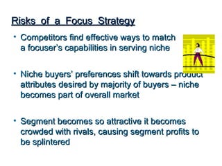 Risks of a Focus Strategy
• Competitors find effective ways to match
  a focuser’s capabilities in serving niche


• Niche buyers’ preferences shift towards product
  attributes desired by majority of buyers – niche
  becomes part of overall market


• Segment becomes so attractive it becomes
  crowded with rivals, causing segment profits to
  be splintered
 
