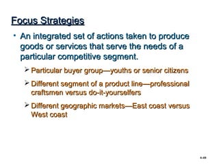 Focus Strategies
• An integrated set of actions taken to produce
  goods or services that serve the needs of a
  particular competitive segment.
   Particular buyer group—youths or senior citizens
   Different segment of a product line—professional
    craftsmen versus do-it-yourselfers
   Different geographic markets—East coast versus
    West coast




                                                       4–69
 