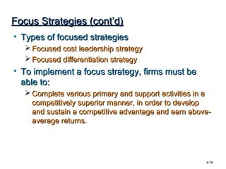 Focus Strategies (cont’d)
• Types of focused strategies
    Focused cost leadership strategy
    Focused differentiation strategy
• To implement a focus strategy, firms must be
  able to:
    Complete various primary and support activities in a
     competitively superior manner, in order to develop
     and sustain a competitive advantage and earn above-
     average returns.




                                                       4–70
 