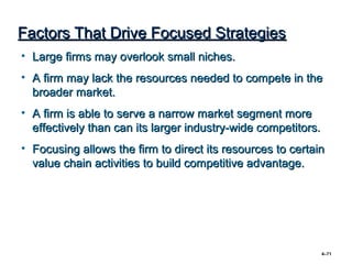 Factors That Drive Focused Strategies
• Large firms may overlook small niches.
• A firm may lack the resources needed to compete in the
  broader market.
• A firm is able to serve a narrow market segment more
  effectively than can its larger industry-wide competitors.
• Focusing allows the firm to direct its resources to certain
  value chain activities to build competitive advantage.




                                                               4–71
 