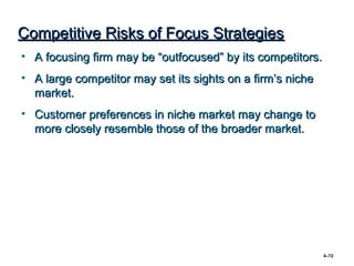 Competitive Risks of Focus Strategies
• A focusing firm may be “outfocused” by its competitors.
• A large competitor may set its sights on a firm’s niche
  market.
• Customer preferences in niche market may change to
  more closely resemble those of the broader market.




                                                            4–72
 