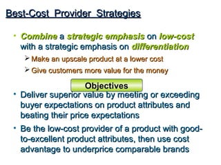 Best-Cost Provider Strategies

 • Combine a strategic emphasis on low-cost
   with a strategic emphasis on differentiation
     Make an upscale product at a lower cost
     Give customers more value for the money

                     Objectives
 • Deliver superior value by meeting or exceeding
   buyer expectations on product attributes and
   beating their price expectations
 • Be the low-cost provider of a product with good-
   to-excellent product attributes, then use cost
   advantage to underprice comparable brands
 