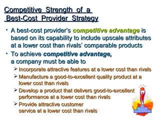 Competitive Strength of a
Best-Cost Provider Strategy
• A best-cost provider’s competitive advantage is
  based on its capability to include upscale attributes
  at a lower cost than rivals’ comparable products
• To achieve competitive advantage,
  a company must be able to
    Incorporate attractive features at a lower cost than rivals
    Manufacture a good-to-excellent quality product at a
     lower cost than rivals
    Develop a product that delivers good-to-excellent
     performance at a lower cost than rivals
    Provide attractive customer
     service at a lower cost than rivals
 
