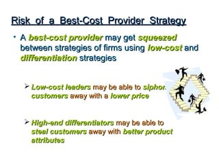 Risk of a Best-Cost Provider Strategy
• A best-cost provider may get squeezed
  between strategies of firms using low-cost and
  differentiation strategies


   Low-cost leaders may be able to siphon
    customers away with a lower price


   High-end differentiators may be able to
    steal customers away with better product
    attributes
 