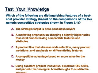 Test Your Knowledge
Which of the following are distinguishing features of a best-
cost provider strategy (based on the comparisons of the five
generic competitive strategies shown in Figure 5.1)?

   A. The strategic target is price-conscious buyers

   B. A marketing emphasis on charging a slightly higher price
      than rival brands having comparable features and
      attributes

   C. A product line that stresses wide selection, many product
      variations, and emphasis on differentiating features

   D. A competitive advantage based on more value for the
      money

   E. Using constant product innovation, excellent R&D skills,
      and periodic technological breakthroughs to sustain the
 