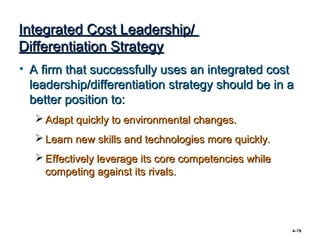 Integrated Cost Leadership/
Differentiation Strategy
• A firm that successfully uses an integrated cost
  leadership/differentiation strategy should be in a
  better position to:
    Adapt quickly to environmental changes.
    Learn new skills and technologies more quickly.
    Effectively leverage its core competencies while
     competing against its rivals.




                                                        4–78
 