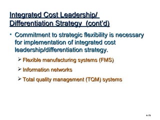 Integrated Cost Leadership/
Differentiation Strategy (cont’d)
• Commitment to strategic flexibility is necessary
  for implementation of integrated cost
  leadership/differentiation strategy.
   Flexible manufacturing systems (FMS)
   Information networks
   Total quality management (TQM) systems




                                                     4–79
 
