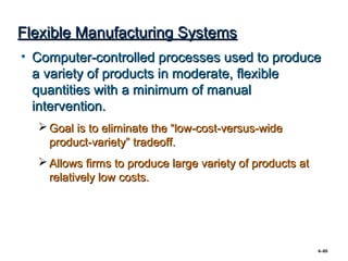 Flexible Manufacturing Systems
• Computer-controlled processes used to produce
  a variety of products in moderate, flexible
  quantities with a minimum of manual
  intervention.
   Goal is to eliminate the “low-cost-versus-wide
    product-variety” tradeoff.
   Allows firms to produce large variety of products at
    relatively low costs.




                                                           4–80
 