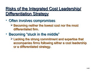 Risks of the Integrated Cost Leadership/
Differentiation Strategy
• Often involves compromises
   Becoming neither the lowest cost nor the most
    differentiated firm.
• Becoming “stuck in the middle”
   Lacking the strong commitment and expertise that
    accompanies firms following either a cost leadership
    or a differentiated strategy.




                                                           4–83
 