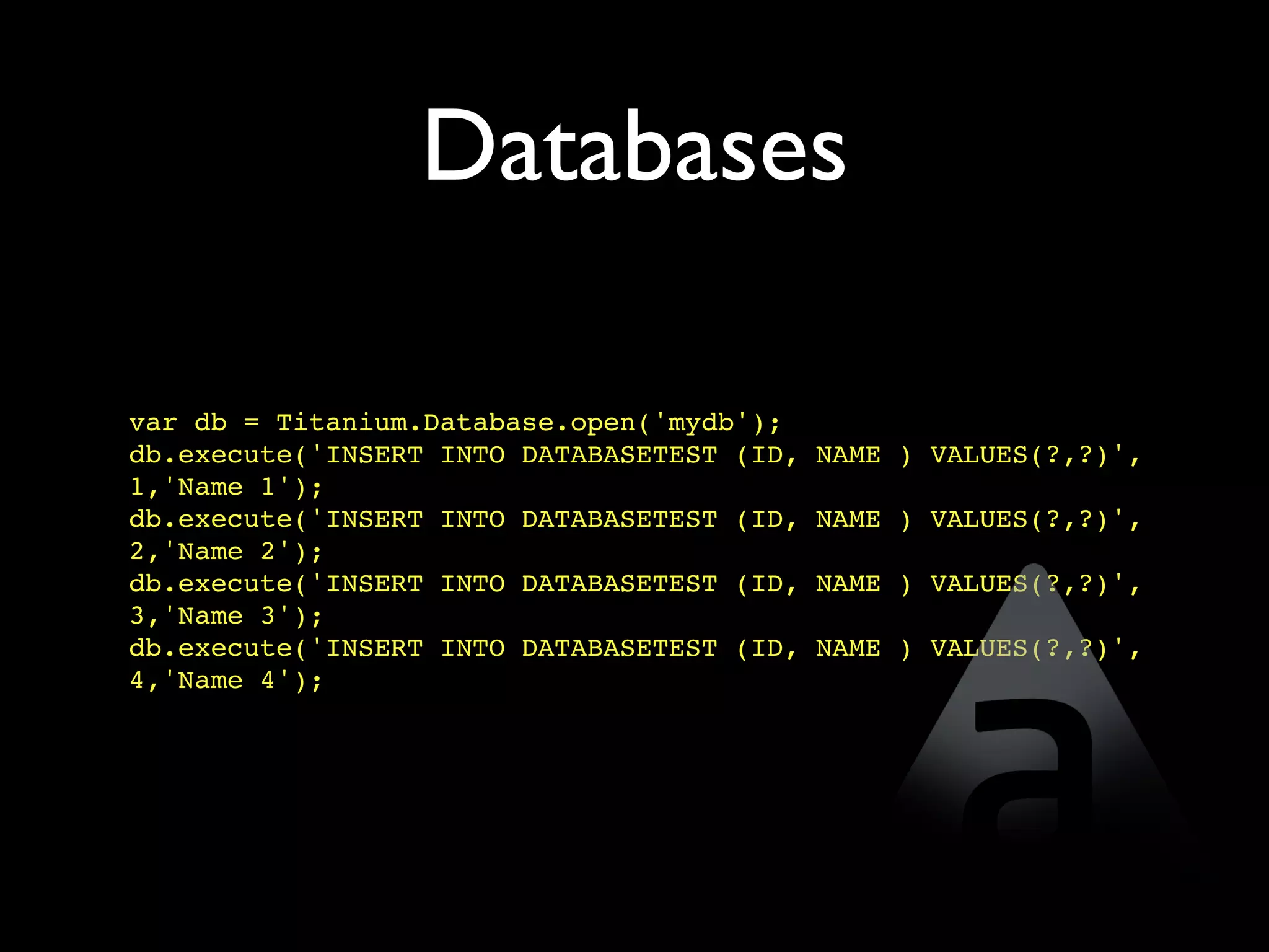 Databases

var db = Titanium.Database.open('mydb');
db.execute('INSERT INTO DATABASETEST (ID,   NAME ) VALUES(?,?)',
1,'Name 1');
db.execute('INSERT INTO DATABASETEST (ID,   NAME ) VALUES(?,?)',
2,'Name 2');
db.execute('INSERT INTO DATABASETEST (ID,   NAME ) VALUES(?,?)',
3,'Name 3');
db.execute('INSERT INTO DATABASETEST (ID,   NAME ) VALUES(?,?)',
4,'Name 4');
 