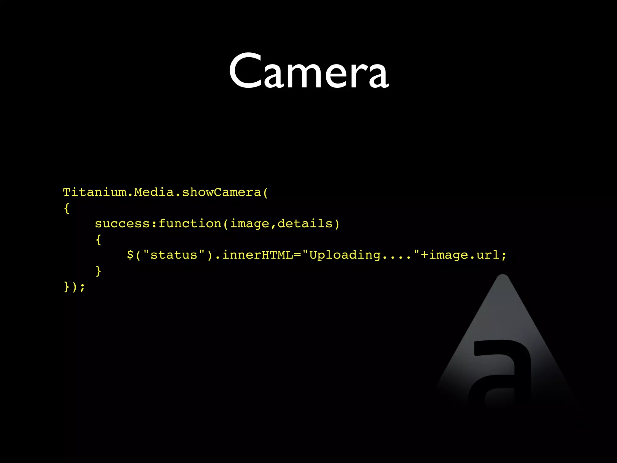 Camera

Titanium.Media.showCamera(
{
    success:function(image,details)
    {
        $("status").innerHTML="Uploading...."+image.url;
    }
});
 