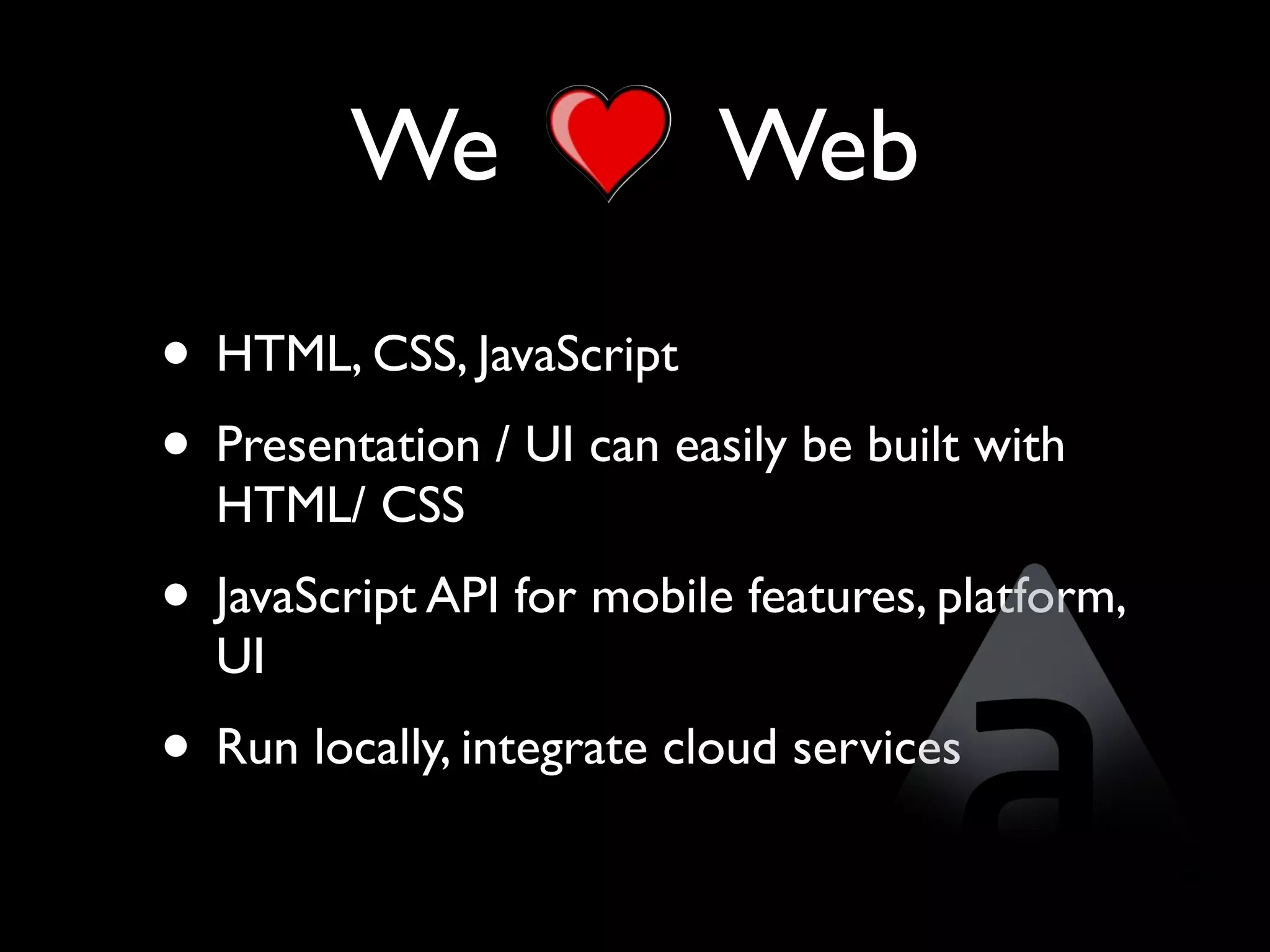 We                Web
• HTML, CSS, JavaScript
• Presentation / UI can easily be built with
  HTML/ CSS
• JavaScript API for mobile features, platform,
  UI
• Run locally, integrate cloud services
 