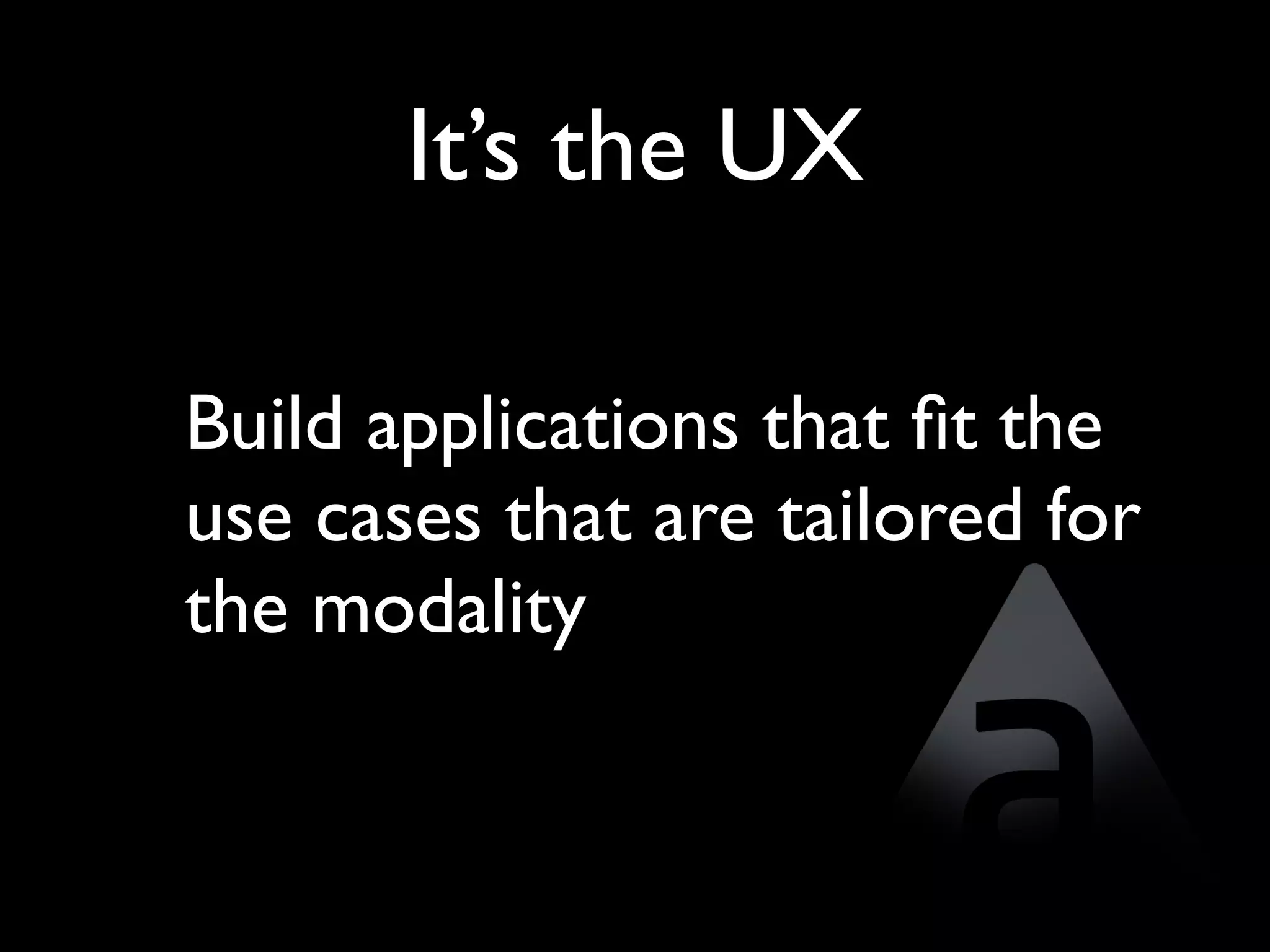 It’s the UX

Build applications that ﬁt the
use cases that are tailored for
the modality
 
