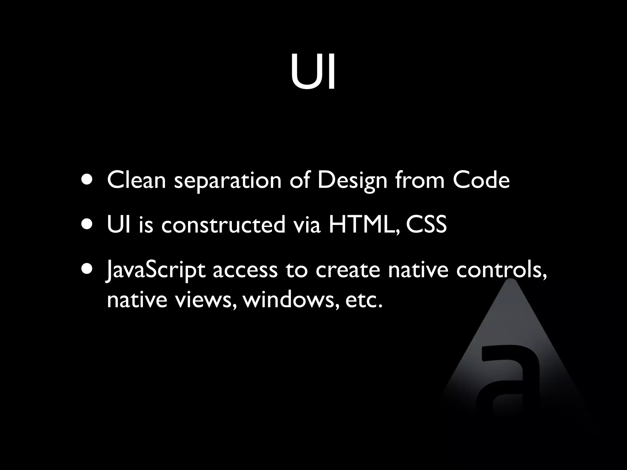 UI

• Clean separation of Design from Code
• UI is constructed via HTML, CSS
• JavaScript access to create native controls,
  native views, windows, etc.
 