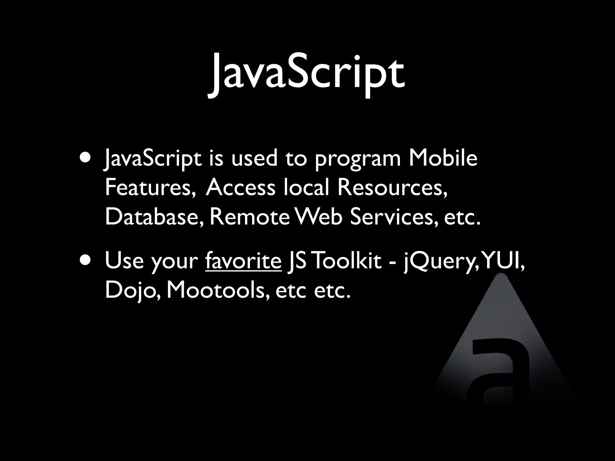 JavaScript
• JavaScript is used to program Mobile
  Features, Access local Resources,
  Database, Remote Web Services, etc.
• Use your favorite JS Toolkit - jQuery,YUI,
  Dojo, Mootools, etc etc.
 
