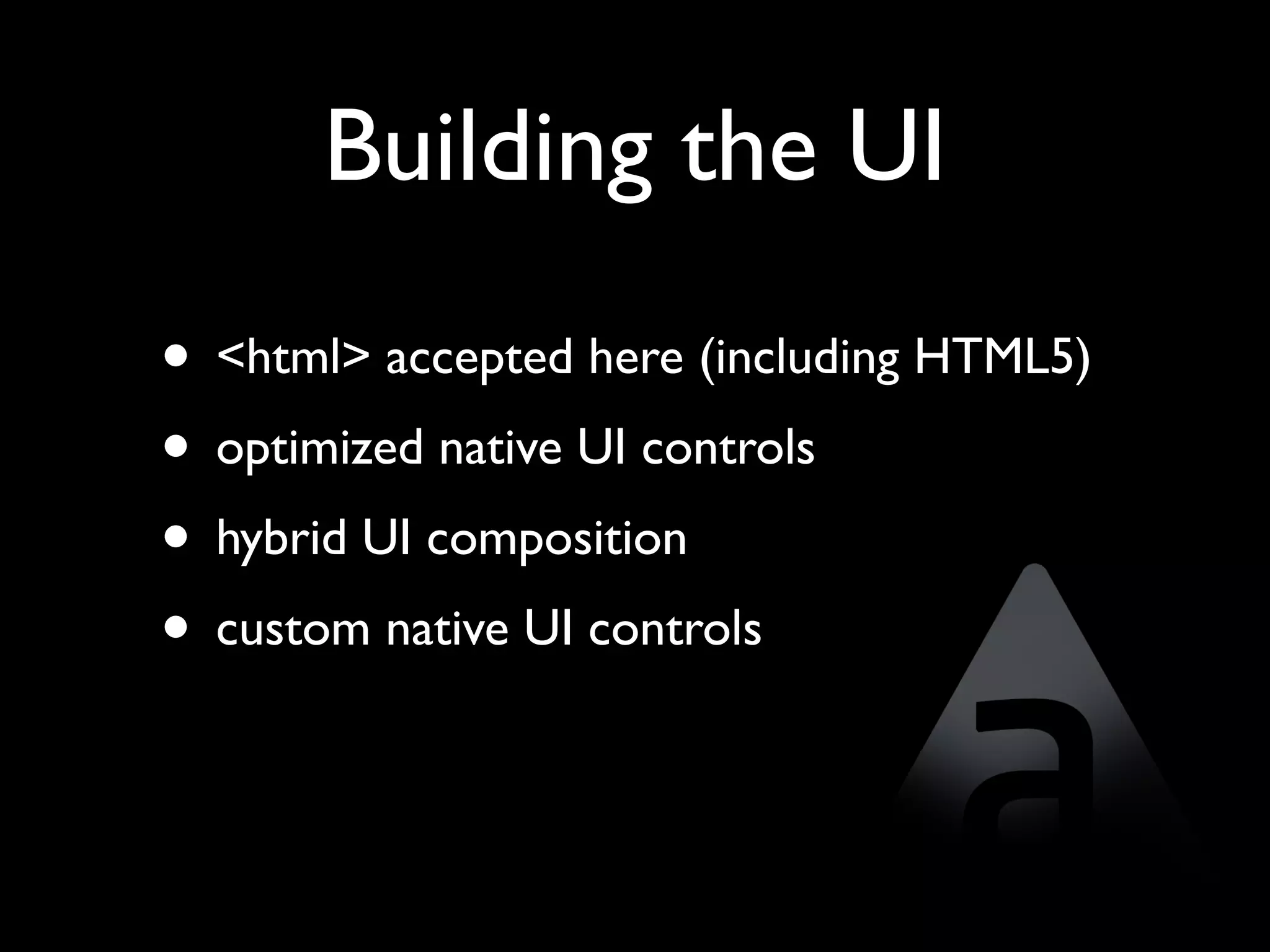 Building the UI
• <html> accepted here (including HTML5)
• optimized native UI controls
• hybrid UI composition
• custom native UI controls
 