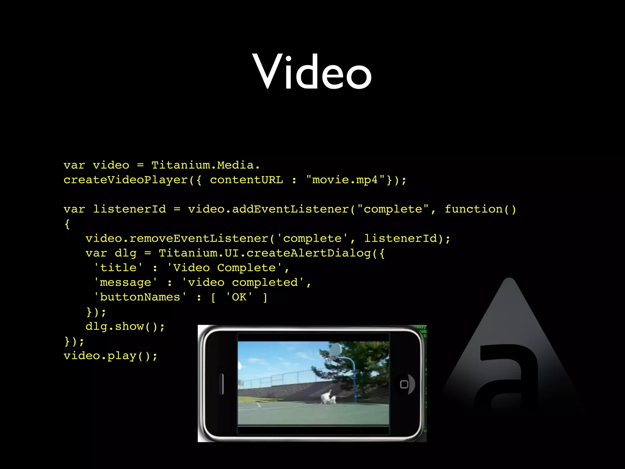 Video
var video = Titanium.Media.
createVideoPlayer({ contentURL : "movie.mp4"});

var listenerId = video.addEventListener("complete", function()
{
   video.removeEventListener('complete', listenerId);
   var dlg = Titanium.UI.createAlertDialog({
    'title' : 'Video Complete',
    'message' : 'video completed',
    'buttonNames' : [ 'OK' ]
   });
   dlg.show();
});
video.play();
 