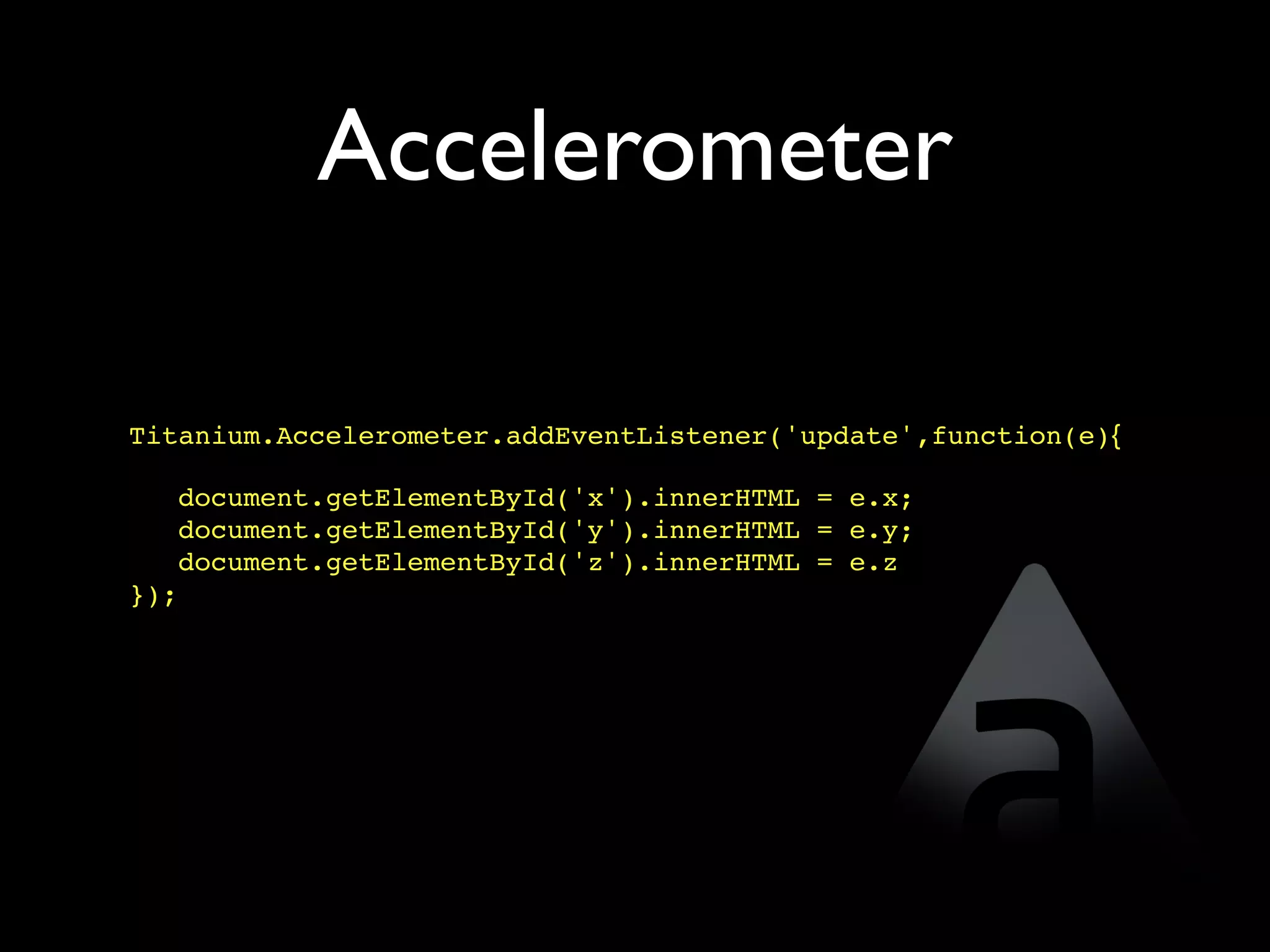 Accelerometer

Titanium.Accelerometer.addEventListener('update',function(e){

   document.getElementById('x').innerHTML = e.x;
   document.getElementById('y').innerHTML = e.y;
   document.getElementById('z').innerHTML = e.z
});
 