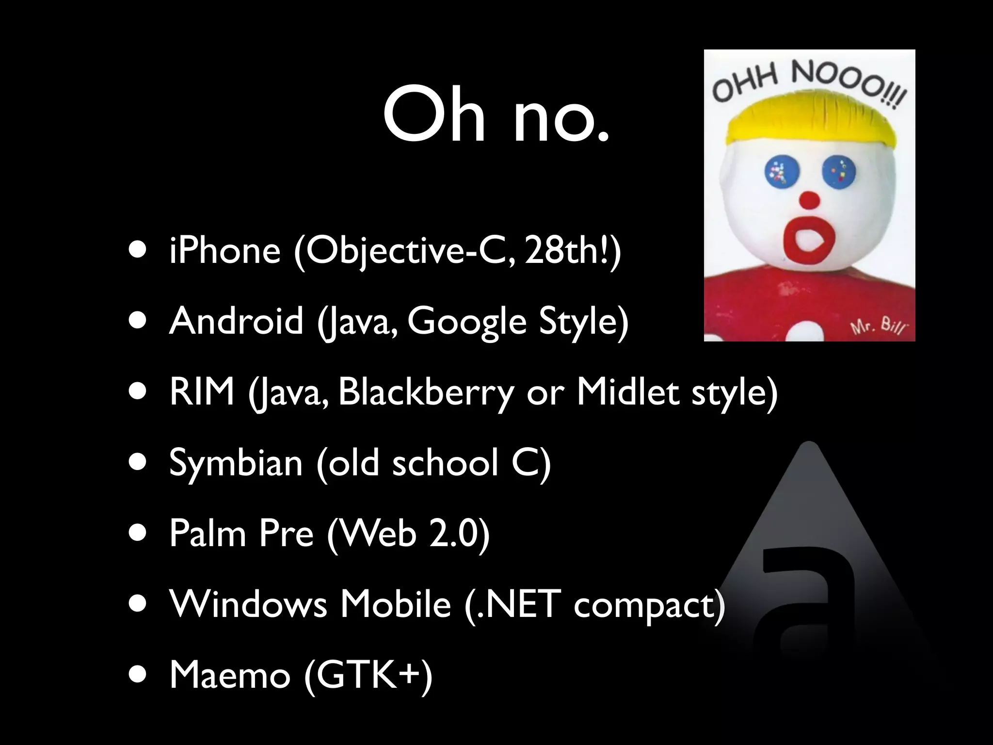 Oh no.
• iPhone (Objective-C, 28th!)
• Android (Java, Google Style)
• RIM (Java, Blackberry or Midlet style)
• Symbian (old school C)
• Palm Pre (Web 2.0)
• Windows Mobile (.NET compact)
• Maemo (GTK+)
 