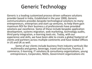 Generic Technology Generic is a leading customized process-driven software solutions provider based in India. Established in the year 2000, Generic communications provides bespoke technological solutions to many entrepreneurs, enterprises and start up ventures, to help them gain maximum ROI for their business.s.d professionals have provided solutions par excellence. Some of these include bespoke application development, systems migration, web marketing, technology audits, third party integration, e-learning tools etc. Today, with our experience and skills, we have been able to create a global footprint of clients and partners across multiple continents and have Global Offices in US and UK as well.               Some of our clients include business from industry verticals like multimedia and games, beverage, travel and tourism, finance, E-commerce, E-learning, IT solutions & consultancy organizations, young entrepreneurs, Corporates, NGOs, Government organizations etc 