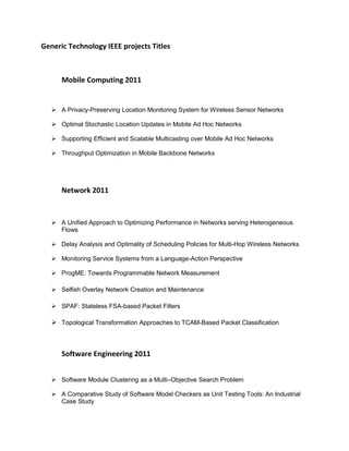 Generic Technology IEEE projects Titles



      Mobile Computing 2011


    A Privacy-Preserving Location Monitoring System for Wireless Sensor Networks

    Optimal Stochastic Location Updates in Mobile Ad Hoc Networks

    Supporting Efficient and Scalable Multicasting over Mobile Ad Hoc Networks

    Throughput Optimization in Mobile Backbone Networks




      Network 2011


    A Unified Approach to Optimizing Performance in Networks serving Heterogeneous
     Flows

    Delay Analysis and Optimality of Scheduling Policies for Multi-Hop Wireless Networks

    Monitoring Service Systems from a Language-Action Perspective

    ProgME: Towards Programmable Network Measurement

    Selfish Overlay Network Creation and Maintenance

    SPAF: Stateless FSA-based Packet Filters

    Topological Transformation Approaches to TCAM-Based Packet Classification



      Software Engineering 2011


    Software Module Clustering as a Multi–Objective Search Problem

    A Comparative Study of Software Model Checkers as Unit Testing Tools: An Industrial
     Case Study
 