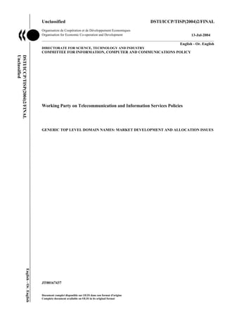 Unclassified                                                     DSTI/ICCP/TISP(2004)2/FINAL
                                                 Organisation de Coopération et de Développement Economiques
                                                 Organisation for Economic Co-operation and Development                          13-Jul-2004
                                                 ___________________________________________________________________________________________
                                                 _____________                                                            English - Or. English
                                                 DIRECTORATE FOR SCIENCE, TECHNOLOGY AND INDUSTRY
                                                 COMMITTEE FOR INFORMATION, COMPUTER AND COMMUNICATIONS POLICY
Unclassified
DSTI/ICCP/TISP(2004)2/FINAL




                                                 Working Party on Telecommunication and Information Services Policies




                                                 GENERIC TOP LEVEL DOMAIN NAMES: MARKET DEVELOPMENT AND ALLOCATION ISSUES
                         English - Or. English




                                                 JT00167437


                                                 Document complet disponible sur OLIS dans son format d'origine
                                                 Complete document available on OLIS in its original format
 