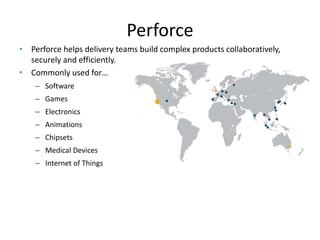 Perforce
• Perforce helps delivery teams build complex products collaboratively,
securely and efficiently.
• Commonly used for…
– Software
– Games
– Electronics
– Animations
– Chipsets
– Medical Devices
– Internet of Things
 