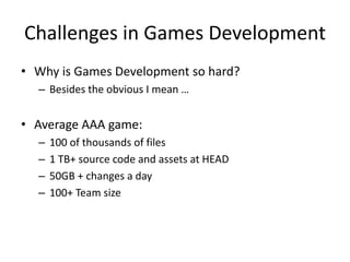 Challenges in Games Development
• Why is Games Development so hard?
– Besides the obvious I mean …
• Average AAA game:
– 100 of thousands of files
– 1 TB+ source code and assets at HEAD
– 50GB + changes a day
– 100+ Team size
 