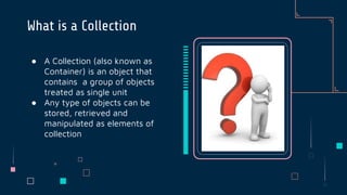 ● A Collection (also known as
Container) is an object that
contains a group of objects
treated as single unit
● Any type of objects can be
stored, retrieved and
manipulated as elements of
collection
What is a Collection
 