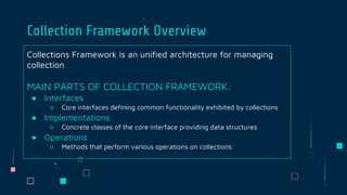 Collections Framework is an unified architecture for managing
collection
MAIN PARTS OF COLLECTION FRAMEWORK:
● Interfaces
○ Core interfaces defining common functionality exhibited by collections
● Implementations
○ Concrete classes of the core interface providing data structures
● Operations
○ Methods that perform various operations on collections
Collection Framework Overview
 