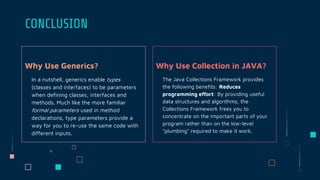 Why Use Generics?
In a nutshell, generics enable types
(classes and interfaces) to be parameters
when defining classes, interfaces and
methods. Much like the more familiar
formal parameters used in method
declarations, type parameters provide a
way for you to re-use the same code with
different inputs.
CONCLUSION
Why Use Collection in JAVA?
The Java Collections Framework provides
the following benefits: Reduces
programming effort: By providing useful
data structures and algorithms, the
Collections Framework frees you to
concentrate on the important parts of your
program rather than on the low-level
"plumbing" required to make it work.
 