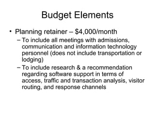 Budget Elements Planning retainer – $4,000/month To include all meetings with admissions, communication and information technology personnel (does not include transportation or lodging) To include research & a recommendation regarding software support in terms of access, traffic and transaction analysis, visitor routing, and response channels  