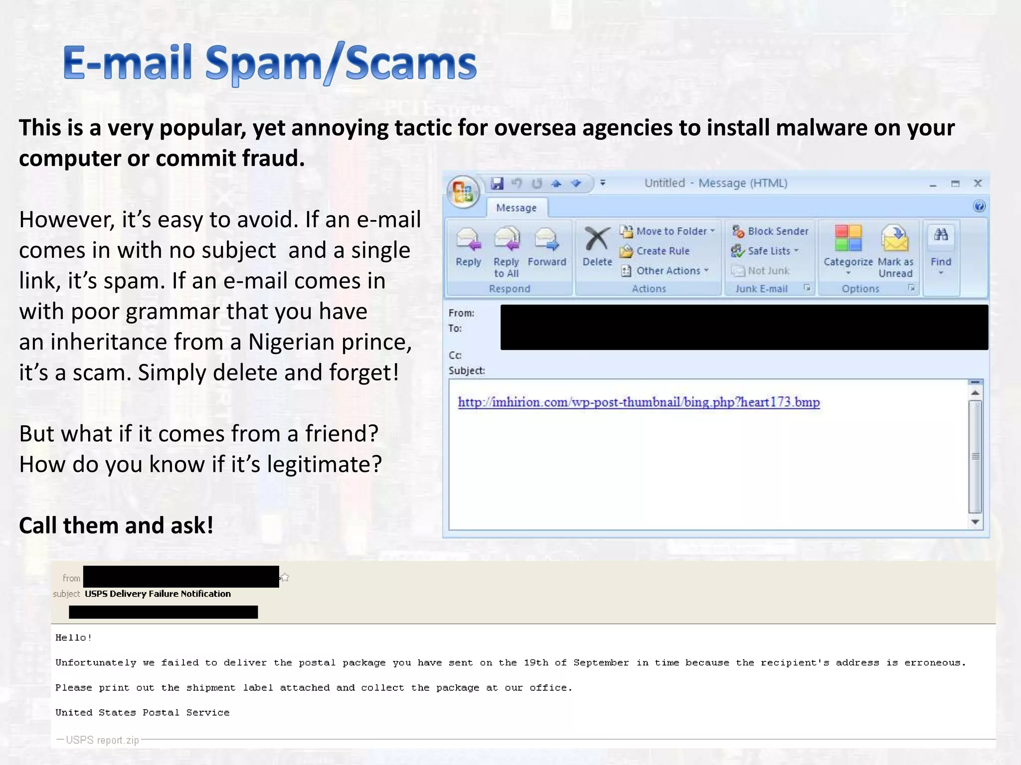 This is a very popular, yet annoying tactic for oversea agencies to install malware on your
computer or commit fraud.
However, it’s easy to avoid. If an e-mail
comes in with no subject and a single
link, it’s spam. If an e-mail comes in
with poor grammar that you have
an inheritance from a Nigerian prince,
it’s a scam. Simply delete and forget!
But what if it comes from a friend?
How do you know if it’s legitimate?
Call them and ask!
 