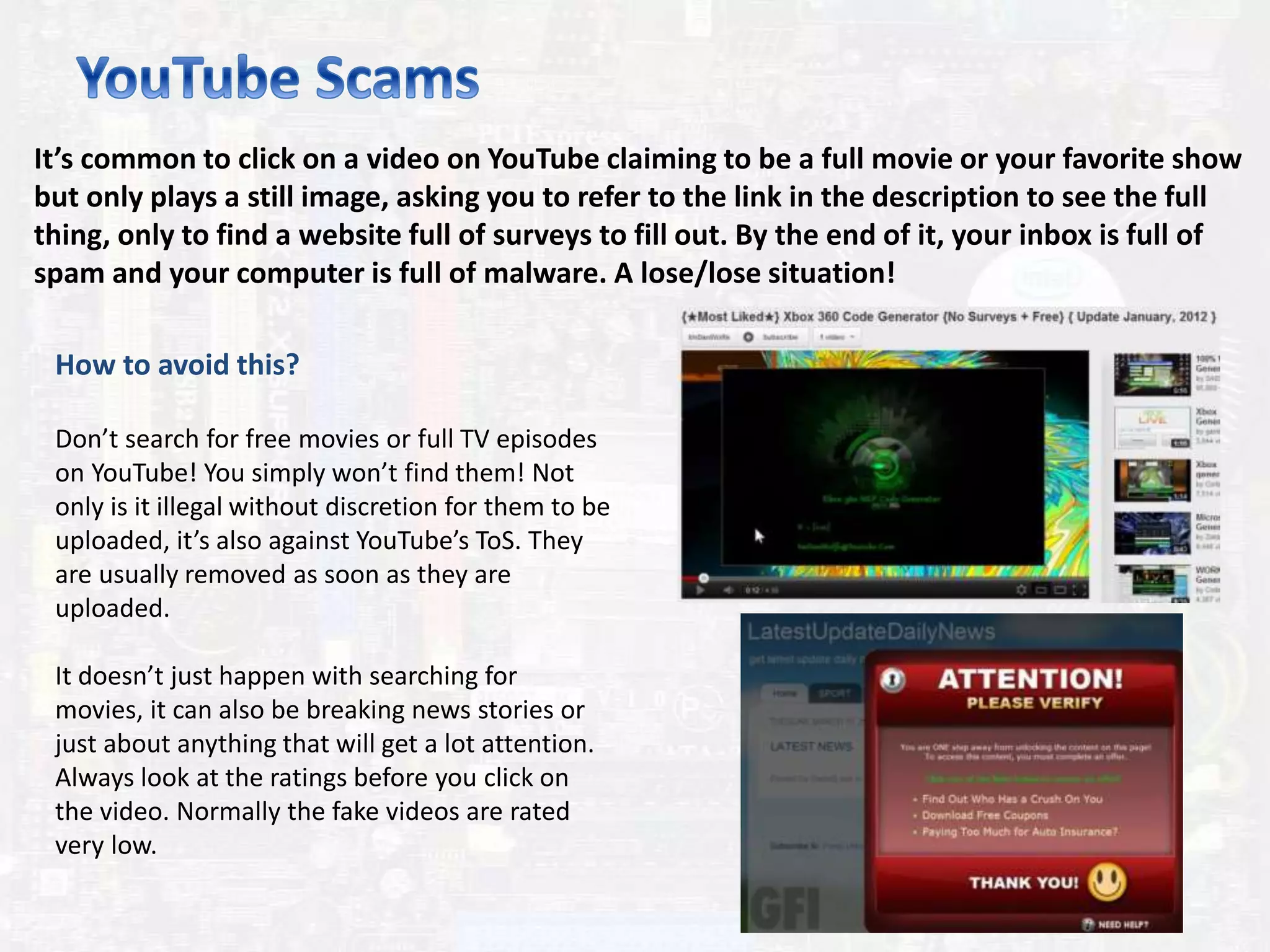 It’s common to click on a video on YouTube claiming to be a full movie or your favorite show
but only plays a still image, asking you to refer to the link in the description to see the full
thing, only to find a website full of surveys to fill out. By the end of it, your inbox is full of
spam and your computer is full of malware. A lose/lose situation!
How to avoid this?
Don’t search for free movies or full TV episodes
on YouTube! You simply won’t find them! Not
only is it illegal without discretion for them to be
uploaded, it’s also against YouTube’s ToS. They
are usually removed as soon as they are
uploaded.
It doesn’t just happen with searching for
movies, it can also be breaking news stories or
just about anything that will get a lot attention.
Always look at the ratings before you click on
the video. Normally the fake videos are rated
very low.
 