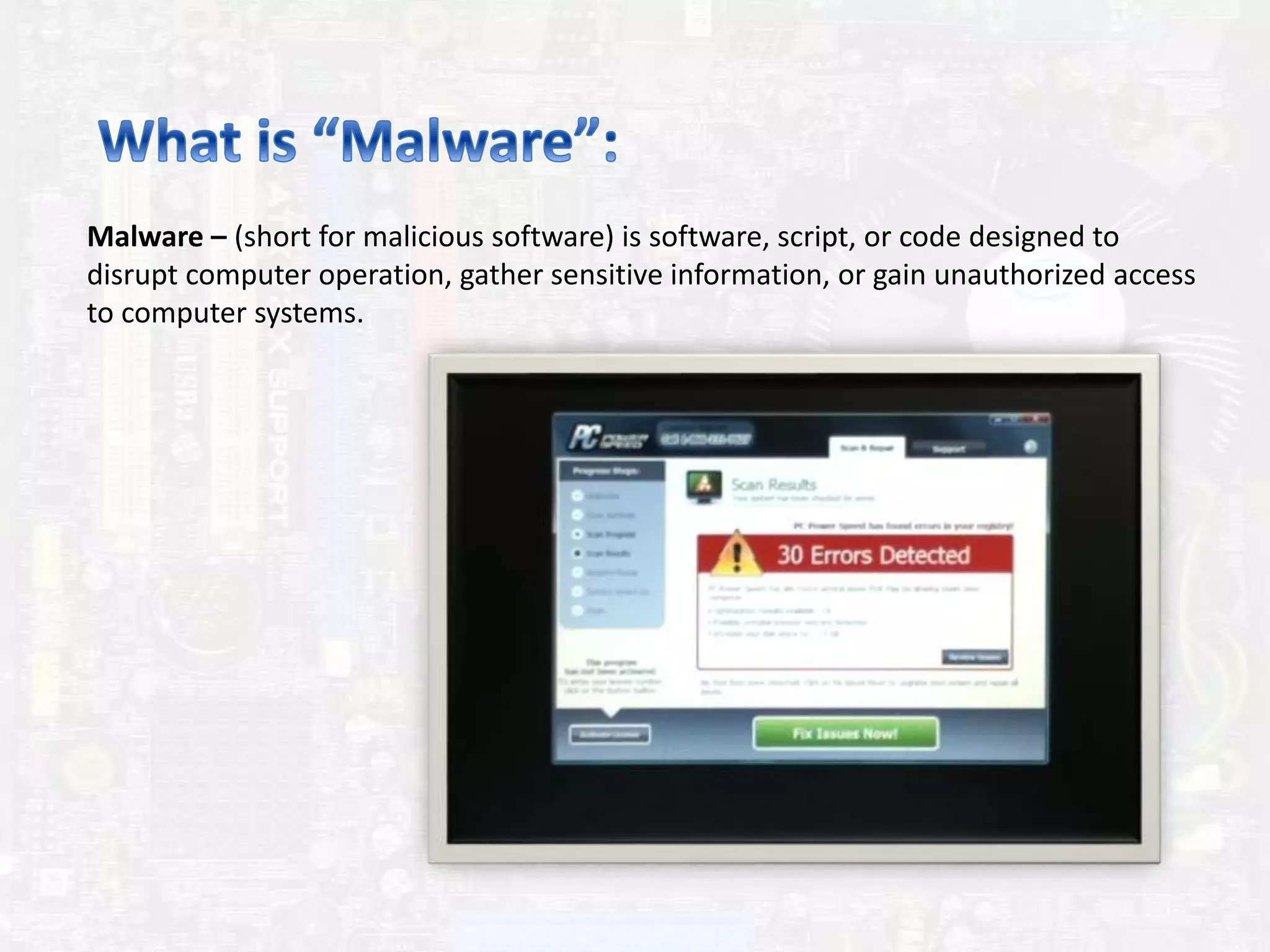 Malware – (short for malicious software) is software, script, or code designed to
disrupt computer operation, gather sensitive information, or gain unauthorized access
to computer systems.
 