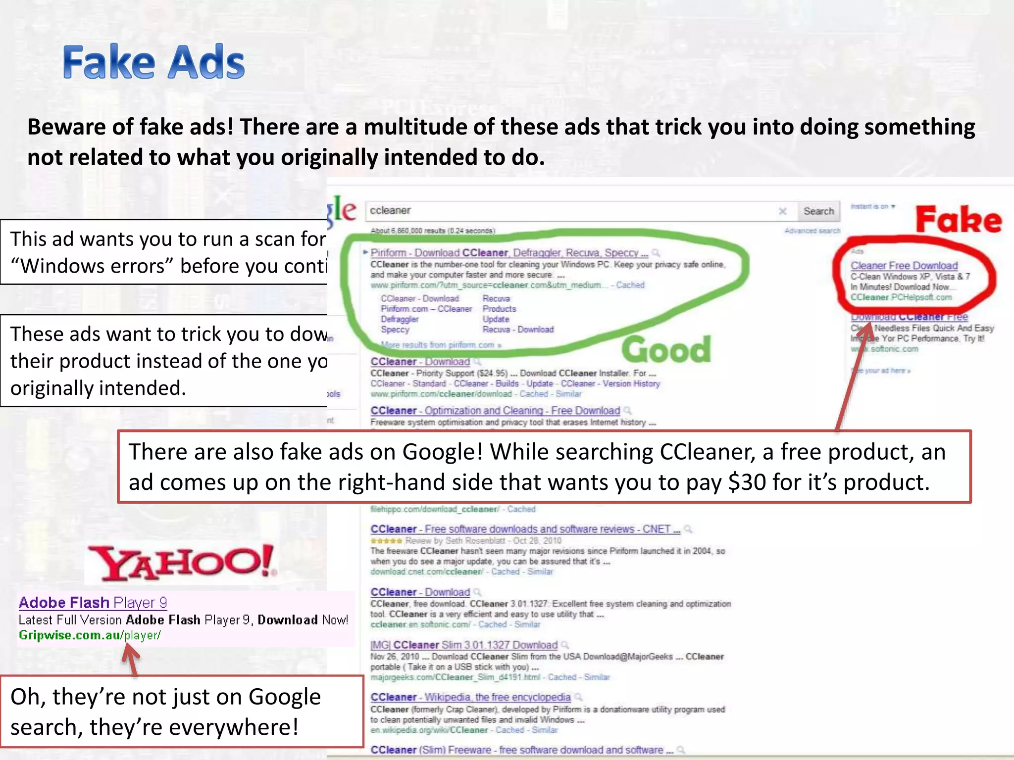 Beware of fake ads! There are a multitude of these ads that trick you into doing something
not related to what you originally intended to do.
This ad wants you to run a scan for
“Windows errors” before you continue.
These ads want to trick you to download
their product instead of the one you
originally intended.
There are also fake ads on Google! While searching CCleaner, a free product, an
ad comes up on the right-hand side that wants you to pay $30 for it’s product.
Oh, they’re not just on Google
search, they’re everywhere!
 