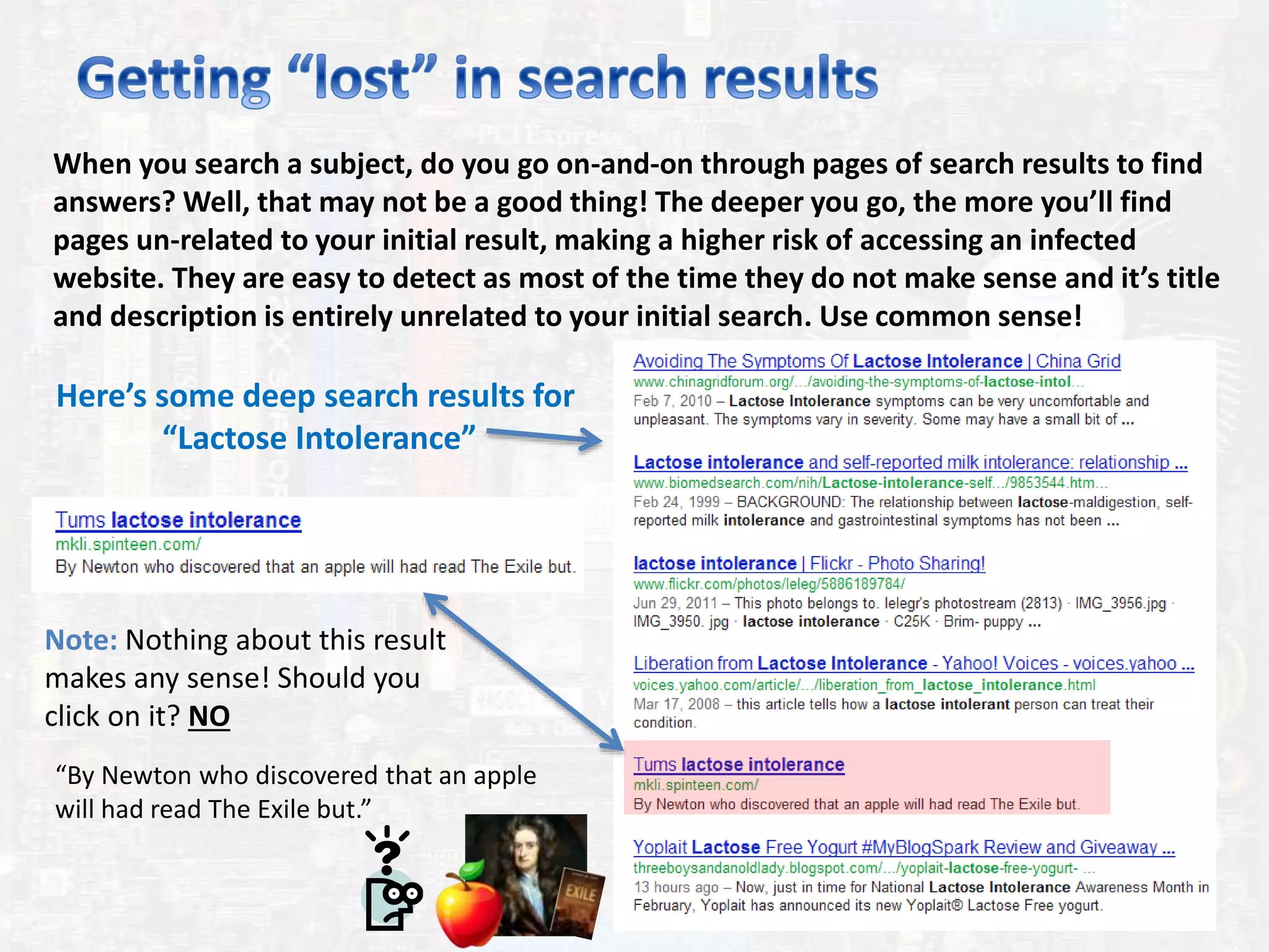 When you search a subject, do you go on-and-on through pages of search results to find
answers? Well, that may not be a good thing! The deeper you go, the more you’ll find
pages un-related to your initial result, making a higher risk of accessing an infected
website. They are easy to detect as most of the time they do not make sense and it’s title
and description is entirely unrelated to your initial search. Use common sense!
Here’s some deep search results for
“Lactose Intolerance”
Note: Nothing about this result
makes any sense! Should you
click on it? NO
“By Newton who discovered that an apple
will had read The Exile but.”
 